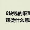 6块钱的麻辣烫什么意思么意思（6块钱的麻辣烫什么意思）