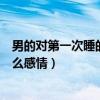 男的对第一次睡的女生什么感情（男的对第一次睡的女生什么感情）