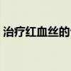 治疗红血丝的公立医院（治疗红血丝的产品）