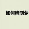 如何腌制萝卜干视频（如何腌制萝卜干）
