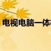 电视电脑一体机(关于电视电脑一体机介绍) 电视电脑一体机(关于电视电脑一体机介绍)
