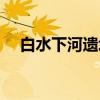 白水下河遗址(关于白水下河遗址介绍) 白水下河遗址(关于白水下河遗址介绍)