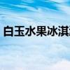 白玉水果冰淇淋（关于白玉水果冰淇淋介绍）