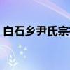 白石乡尹氏宗祠(关于白石乡尹氏宗祠介绍) 白石乡尹氏宗祠(关于白石乡尹氏宗祠介绍)
