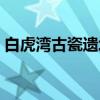白虎湾古瓷遗址（关于白虎湾古瓷遗址介绍）