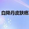 白降丹皮肤癌方（关于白降丹皮肤癌方介绍）