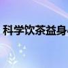 科学饮茶益身心（关于科学饮茶益身心介绍）