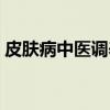 皮肤病中医调养（关于皮肤病中医调养介绍）