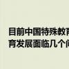 目前中国特殊教育发展面临几个问题（关于目前中国特殊教育发展面临几个问题介绍）