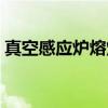 真空感应炉熔炼（关于真空感应炉熔炼介绍）