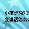 小孩子3岁了不会说话怎么办（孩子三岁了不会说话怎么办）