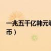 一兆五千亿韩元等于多少人民币（五千亿韩元等于多少人民币）
