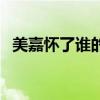 美嘉怀了谁的孩子呢(美嘉怀了谁的孩子) 美嘉怀了谁的孩子呢(美嘉怀了谁的孩子)