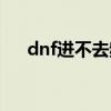 dnf进不去频道什么情况（dnf没频道）