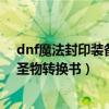 dnf魔法封印装备圣物转换书怎么获得（dnf魔法封印装备圣物转换书）