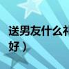 送男友什么礼物最好女生（送男友什么礼物最好）