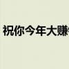 祝你今年大赚钱(关于祝你今年大赚钱介绍) 祝你今年大赚钱(关于祝你今年大赚钱介绍)