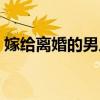 嫁给离婚的男人好吗（离过婚的男人能嫁吗）