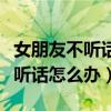 女朋友不听话怎么办打一顿就好了（女朋友不听话怎么办）
