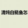 清炖白鲢鱼怎么做好吃（白鲢鱼怎么做好吃）