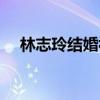 林志玲结婚视频（林志玲宣布结婚录音）