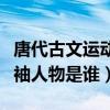 唐代古文运动领导者是谁（唐代古文运动的领袖人物是谁）