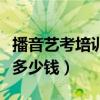 播音艺考培训大概花多少钱（艺考培训大概花多少钱）