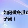 如何做冬瓜丸子汤好吃又简单（如何做冬瓜丸子汤）