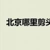 北京哪里剪头发最便宜（北京哪里剪发好）