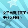 女子当街打孩子（女子当街殴打女儿 女子当街殴打女儿发生于什么时候）