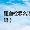腿血栓怎么治疗能完全治愈吗（腿血栓能治好吗）
