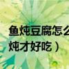 鱼炖豆腐怎么炖才好吃又营养（鱼炖豆腐怎么炖才好吃）