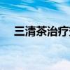 三清茶治疗效果怎么样（三清茶管用吗）
