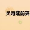 吴奇隆前妻是（吴奇隆前妻为什么离婚）
