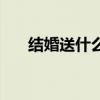 结婚送什么最好最吉利（结婚送什么）