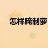 怎样腌制萝卜条咸菜（怎样腌制萝卜条）
