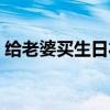 给老婆买生日礼物推荐（给老婆买生日礼物）