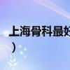 上海骨科最好医院排名(上海哪家医院骨科好) 上海骨科最好医院排名(上海哪家医院骨科好)