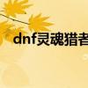 dnf灵魂猎者哪里爆(灵魂猎者要做多久) dnf灵魂猎者哪里爆(灵魂猎者要做多久)