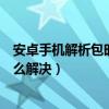 安卓手机解析包时出现问题怎么解决(解析包时出现问题怎么解决) 安卓手机解析包时出现问题怎么解决(解析包时出现问题怎么解决)