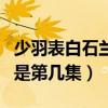 少羽表白石兰（少羽石兰在浴室那一夜的缠绵是第几集）