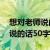 想对老师说的话50字以上怎么写(想对老师说的话50字) 想对老师说的话50字以上怎么写(想对老师说的话50字)