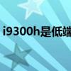 i9300h是低端处理器吗（i9300哪个版本好）