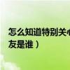 怎么知道特别关心我的好友是谁（怎么查看特别关心我的好友是谁）