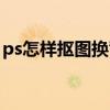 ps怎样抠图换背景图片（ps怎样抠图换背景）