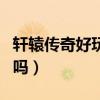轩辕传奇好玩吗?费钱吗?求解（轩辕传奇好玩吗）