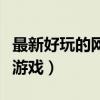 最新好玩的网络游戏排行榜(最新好玩的网络游戏) 最新好玩的网络游戏排行榜(最新好玩的网络游戏)