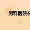 男科医院在线留电话（河源男科医院）