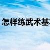 怎样练武术基本功并快速学会（怎样练武术）