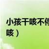 小孩干咳不停怎么回事（小孩干咳不停怎么镇咳）